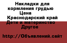 Накладки для кормления грудью › Цена ­ 150 - Краснодарский край Дети и материнство » Другое   